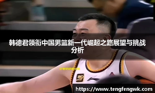 韩德君领衔中国男篮新一代崛起之路展望与挑战分析