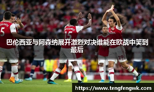 巴伦西亚与阿森纳展开激烈对决谁能在欧战中笑到最后